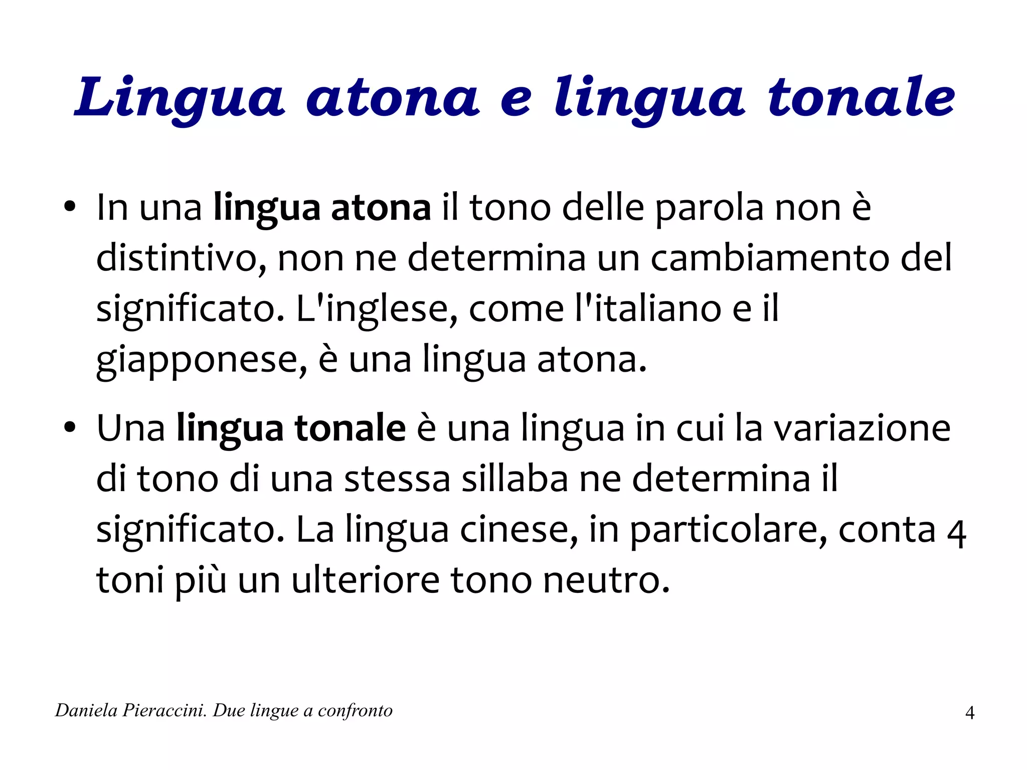 Lingua atona e lingua tonale
●    In una lingua atona il tono delle parola non è
     distintivo, non ne determina un cambiamento del
     significato. L'inglese, come l'italiano e il
     giapponese, è una lingua atona.
●    Una lingua tonale è una lingua in cui la variazione
     di tono di una stessa sillaba ne determina il
     significato. La lingua cinese, in particolare, conta 4
     toni più un ulteriore tono neutro.

Daniela Pieraccini. Due lingue a confronto                4
 