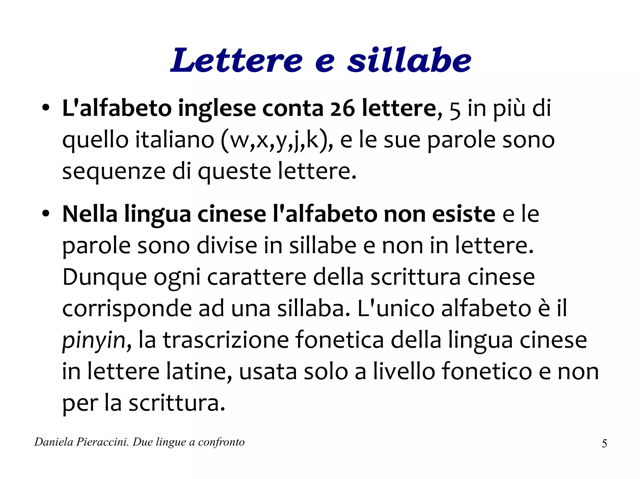 Lettere e sillabe
 ●   L'alfabeto inglese conta 26 lettere, 5 in più di
     quello italiano (w,x,y,j,k), e le sue parole sono
     sequenze di queste lettere.
 ●   Nella lingua cinese l'alfabeto non esiste e le
     parole sono divise in sillabe e non in lettere.
     Dunque ogni carattere della scrittura cinese
     corrisponde ad una sillaba. L'unico alfabeto è il
     pinyin, la trascrizione fonetica della lingua cinese
     in lettere latine, usata solo a livello fonetico e non
     per la scrittura.
Daniela Pieraccini. Due lingue a confronto                    5
 