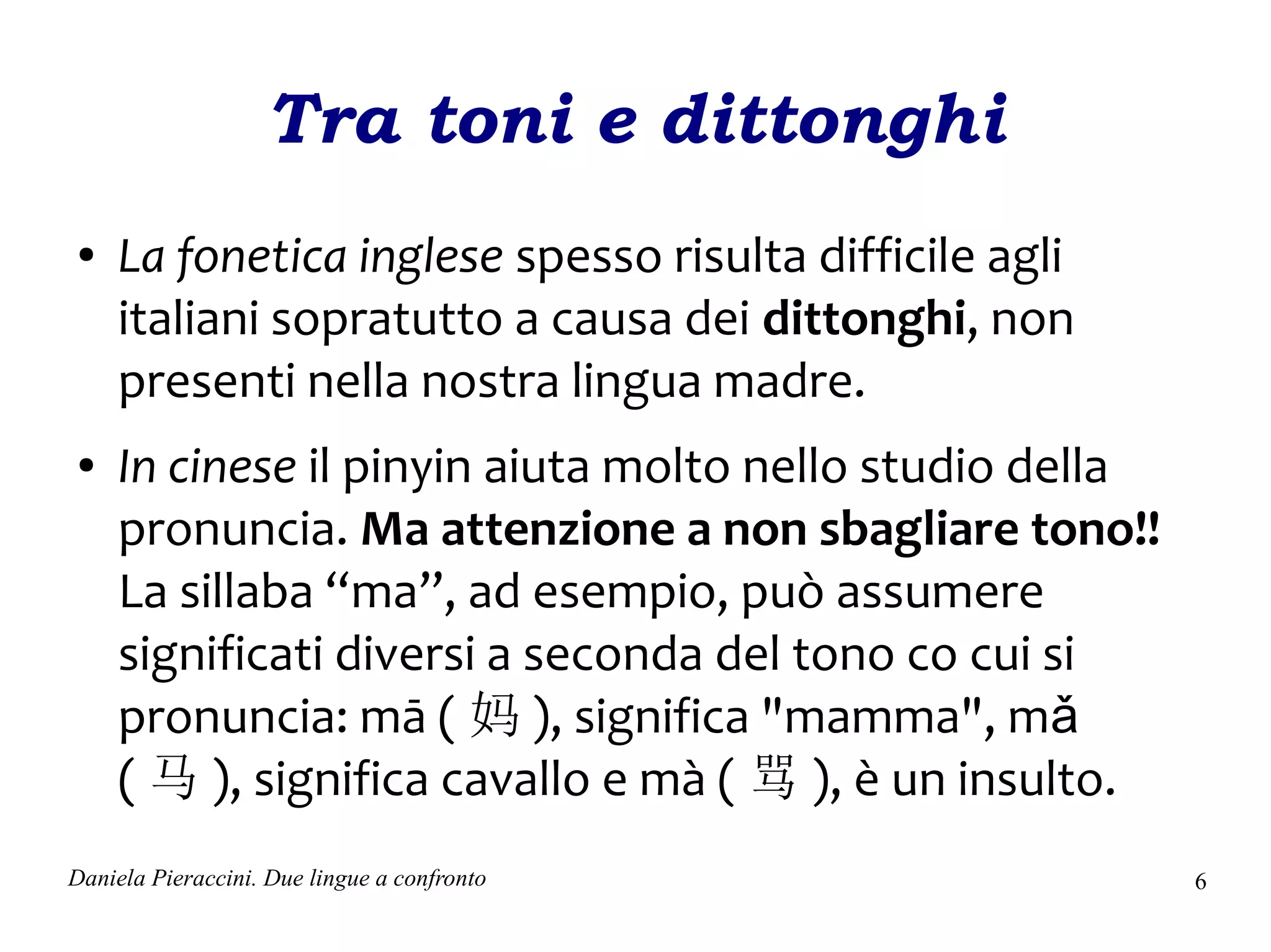 Tra toni e dittonghi
●    La fonetica inglese spesso risulta difficile agli
     italiani sopratutto a causa dei dittonghi, non
     presenti nella nostra lingua madre.
●    In cinese il pinyin aiuta molto nello studio della
     pronuncia. Ma attenzione a non sbagliare tono!!
     La sillaba “ma”, ad esempio, può assumere
     significati diversi a seconda del tono co cui si
     pronuncia: mā ( 妈 ), significa "mamma", mǎ
     ( 马 ), significa cavallo e mà ( 骂 ), è un insulto.
Daniela Pieraccini. Due lingue a confronto                6
 