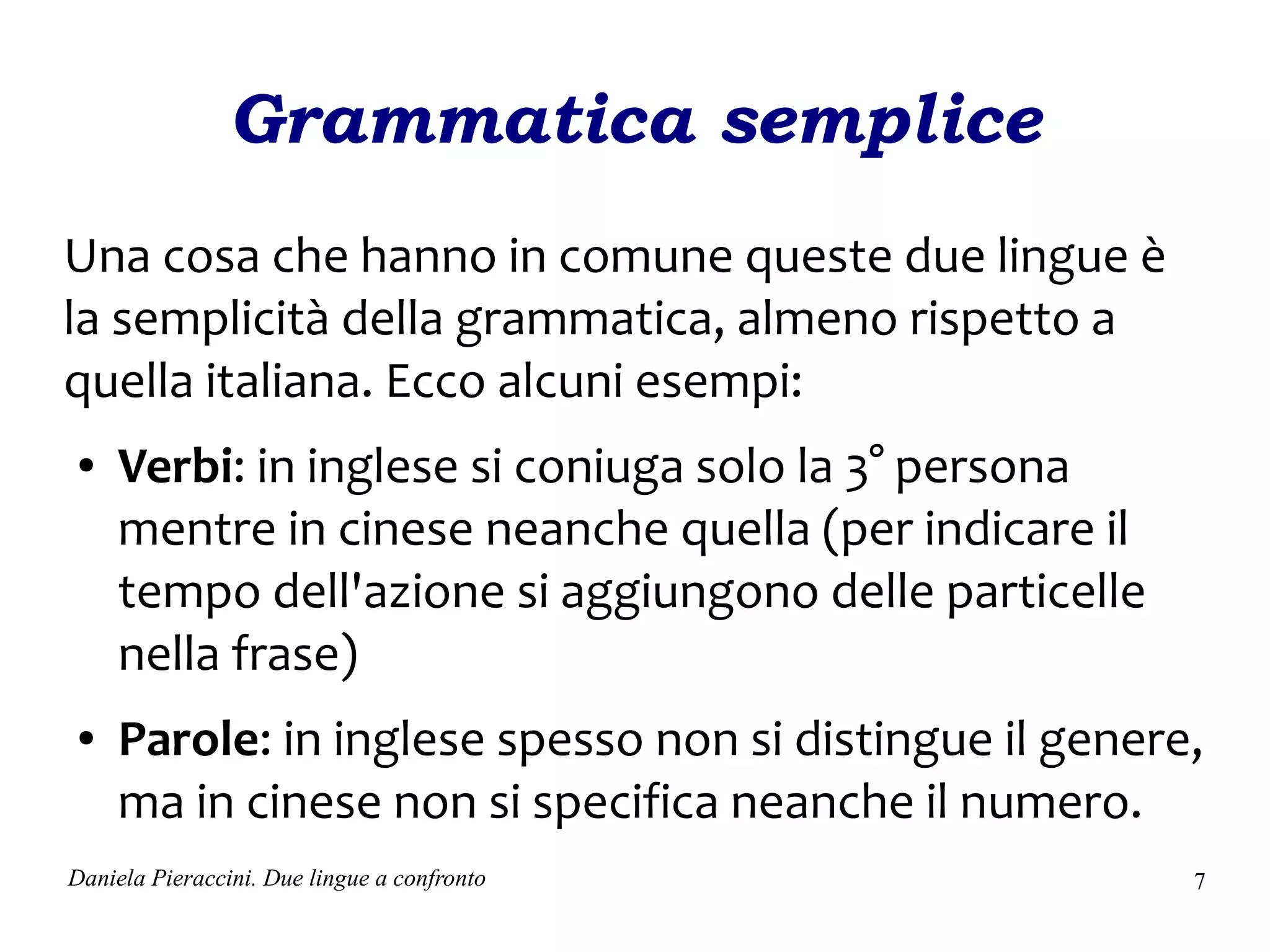 Grammatica semplice
Una cosa che hanno in comune queste due lingue è
la semplicità della grammatica, almeno rispetto a
quella italiana. Ecco alcuni esempi:
●    Verbi: in inglese si coniuga solo la 3° persona
     mentre in cinese neanche quella (per indicare il
     tempo dell'azione si aggiungono delle particelle
     nella frase)
●    Parole: in inglese spesso non si distingue il genere,
     ma in cinese non si specifica neanche il numero.
Daniela Pieraccini. Due lingue a confronto               7
 