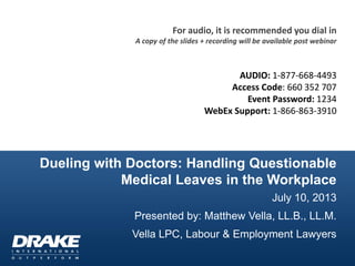 Dueling with Doctors: Handling Questionable
Medical Leaves in the Workplace
July 10, 2013
Presented by: Matthew Vella, LL.B., LL.M.
Vella LPC, Labour & Employment Lawyers
For audio, it is recommended you dial in
A copy of the slides + recording will be available post webinar
AUDIO: 1-877-668-4493
Access Code: 660 352 707
Event Password: 1234
WebEx Support: 1-866-863-3910
 