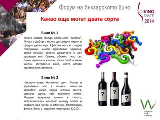 Какво още могат двата сорта 
Вино № 1 
Много красив, бледо розов цвят "сьомга". 
Мусът е добър с малки до средни перли и 
средно дълга игра. Ефектен нос със сладки 
подправки, много атрактивна червена, 
зряла ябълка, зелени доматчета и лек 
дрожден тон. Свежо, обемно тяло със 
сочни череши и вишни, топъл хляб и меки 
шипки. Интересно вино, което оставя 
приятно впечатление. 
Вино № 2 
Изключителен, мастилен цвят. Сочен и 
атрактивен нос с изявен пикантен 
характер: касис, черна череша, мента, 
орехова шума, чай, землисти нотки. 
Мощни велурени танини в тялото, 
забележителен контраст между сухота и 
сладост във вкуса и отличен, благороден 
финал. Вино с огромен потенциал. (2020). 
. 
 
