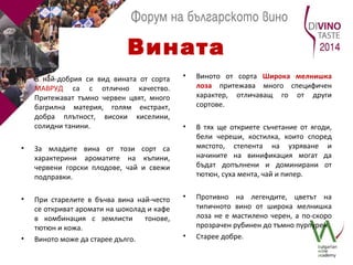 Вината 
• В най-добрия си вид вината от сорта 
МАВРУД са с отлично качество. 
Притежават тъмно червен цвят, много 
багрилна материя, голям екстракт, 
добра плътност, високи киселини, 
солидни танини. 
• За младите вина от този сорт са 
характерини ароматите на къпини, 
червени горски плодове, чай и свежи 
подправки. 
• При старелите в бъчва вина най-често 
се откриват аромати на шоколад и кафе 
в комбинация с землисти тонове, 
тютюн и кожа. 
• Виното може да старее дълго. 
• Виното от сорта Широка мелнишка 
лоза притежава много специфичен 
характер, отличаващ го от други 
сортове. 
• В тях ще откриете съчетание от ягоди, 
бели череши, костилка, които според 
мястото, степента на узряване и 
начините на винификация могат да 
бъдат допълнени и доминирани от 
тютюн, суха мента, чай и пипер. 
• Противно на легендите, цветът на 
типичното вино от широка мелнишка 
лоза не е мастилено черен, а по-скоро 
прозрачен рубинен до тъмно пурпурен. 
• Старее добре. 
 
