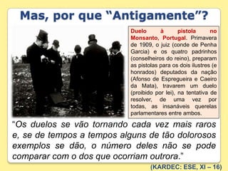 Mas, por que “Antigamente”?Duelo à pistola no Monsanto, Portugal. Primavera de 1909, o juiz (conde de Penha Garcia) e os quatro padrinhos (conselheiros do reino), preparam as pistolas para os dois ilustres (e honrados) deputados da nação (Afonso de Espregueira e Caeiro da Mata), travarem um duelo (proibido por lei), na tentativa de resolver, de uma vez por todas, as insanáveis querelas parlamentares entre ambos.“Os duelos se vão tornando cada vez mais raros e, se de tempos a tempos alguns de tão dolorosos exemplos se dão, o número deles não se pode comparar com o dos que ocorriam outrora.”(KARDEC: ESE, XI – 16)