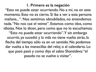 1. Primero es la negación
“Esto no puede estar ocurriendo. No a mí, no en este
momento. Esto no es cierto. Si iba a ver a esta persona
mañana...“. Nos sentimos obnubilados, no entendemos
nada.“No nos cae el veinte”. Estamos como idos, como
idiotas. Nos lo dicen, pero como que no lo escuchamos.
“Esto no puede estar ocurriendo”.Y sin embargo
ocurrió, ya sucedió y la vida no tiene vuelta atrás, la
ﬂecha del tiempo sólo va en un sentido. No podemos
dar vuelta a las manecillas del reloj o al calendario. Lo
que pasó pasó y como dijo el sabio Shantideva:“el
pasado no se vuelve a visitar”.
 