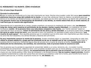 34
EL MORIBUNDO Y SU MUERTE. CÓMO AYUDARLES
!
Por el Lama Zopa Rinpoché
!
Durante la enfermedad
Cuidar la mente del moribundo es la cosa más importante por hacer. Muchos otros pueden cuidar del cuerpo pero nosotros
podremos hacernos cargo del cuidado de la mente. La cosa más valiosa por hacer es inspirar a la persona para que
piense en los demás con bondad amorosa y compasión; que desee que los otros sean felices y se liberen del sufrimiento. Si
una persona muere con el pensamiento de beneficiar a los demás, su mente estará feliz de un modo natural, lo
cual hará que su muerte sea significativa.
!
Dependiendo de la capacidad de su mente, puedes enseñarle a la persona la meditación del tomar y dar (en tibetano:
tong-len, tomar para nosotros el sufrimiento de los demás y darles nuestra felicidad) o la meditación del amor
bondadoso (metta). Si la persona tiene una naturaleza compasiva más fuerte, una "mente valerosa" estará en
capacidad de hacer el tong-len, tomar el sufrimiento de los otros y darles felicidad. Si la persona puede hacer el tong-
len sería la mejor forma de morir, pues equivale a morir con bodichita. Su Santidad el Dalai Lama lo denomina "una
muerte de auto apoyo". Para aquellas personas que no consideran que los otros sean más importantes que ellas mismas,
les será más fácil desearles a los demás felicidad y liberarse del sufrimiento.
!
Es muy importante conocer la mente de la persona. Puedes enseñarle según su capacidad; comprueba en cada caso,
utiliza tu propia sabiduría y juzga qué tan profundo ha de ser el método que le vas a presentar. Sería mejor si
pudieses darle a la persona moribunda alguna idea del proceso de la muerte de acuerdo al tantra; la evolución de la
disolución de los elementos, los sentidos, las conciencias, todo el proceso hasta la conciencia sutil.
!
Para la persona que ha perdido la capacidad de comprender debido a un coma, demencia, etc., no existen muchas
posibilidades de comprensión. Debemos tener como propósito ayudarle para que al menos obtenga un precioso renacimiento
humano. Este debe ser nuestro objetivo, no necesariamente que la persona crea en el karma por ejemplo, pero sí, que
muera con una mente positiva y feliz, llena de compasión y de bondad amorosa. Ese es nuestro regalo precioso. Nuestro
propósito fundamental es cuidar del cuerpo físico de manera que podamos cuidar de la mente, para transformarla hacia lo
positivo para que así, al menos, la persona muera sin ira, sin deseos, etc.
 