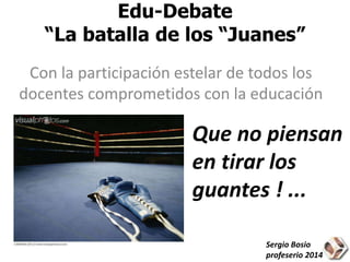 Edu-Debate 
“La batalla de los “Juanes” 
Con la participación estelar de todos los 
docentes comprometidos con la educación 
Que no piensan 
en tirar los 
guantes ! ... 
Sergio Bosio 
profeserio 2014 
 