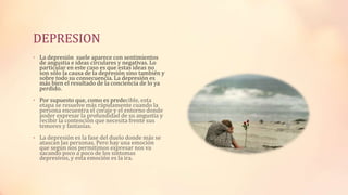 DEPRESION
• La depresión suele aparece con sentimientos
de angustia e ideas circulares y negativas. Lo
particular en este caso es que estas ideas no
son sólo la causa de la depresión sino también y
sobre todo su consecuencia. La depresión es
más bien el resultado de la conciencia de lo ya
perdido.
• Por supuesto que, como es predecible, esta
etapa se resuelve más rápidamente cuando la
persona encuentra el coraje y el entorno donde
poder expresar la profundidad de su angustia y
recibir la contención que necesita frente sus
temores y fantasías.
• La depresión es la fase del duelo donde más se
atascan las personas. Pero hay una emoción
que según nos permitimos expresar nos va
sacando poco a poco de los síntomas
depresivos, y esta emoción es la ira.
 