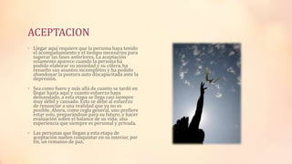 ACEPTACION
• Llegar aquí requiere que la persona haya tenido
el acompañamiento y el tiempo necesarios para
superar las fases anteriores. La aceptación
solamente aparece cuando la persona ha
podido elaborar su ansiedad y su cólera, ha
resuelto sus asuntos incompletos y ha podido
abandonar la postura auto discapacitada ante la
depresión.
• Sea como fuere y más allá de cuanto se tardó en
llegar hasta aquí y cuanto esfuerzo haya
demandado, a esta etapa se llega casi siempre
muy débil y cansado. Esto se debe al esfuerzo
de renunciar a una realidad que ya no es
posible. Ahora, como regla general, uno prefiere
estar solo, preparándose para su futuro, y hacer
evaluación sobre el balance de su vida; una
experiencia que siempre es personal y privada.
• Las personas que llegan a esta etapa de
aceptación suelen conquistar en su interior, por
fin, un remanso de paz.
 