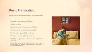 Duelo traumático.
En este caso se incluyen un conjunto de síntomas cómo:
• Búsqueda y añoranza por el difunto.
• Soledad excesiva.
• Pensamientos intrusivos respecto al difunto.
• Sentimientos de confusión e incredulidad.
• Pérdida de la seguridad y la confianza.
• Trastornos de sueño y baja autoestima.
• También se presentan síntomas de depresión y
ansiedad.
• Se pueden presentar afecciones como cáncer, abuso
de alcohol y tabaco pensamientos suicidas, y
trastornos cardiacos.
 