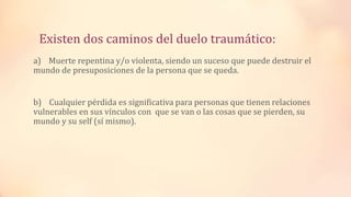 Existen dos caminos del duelo traumático:
a) Muerte repentina y/o violenta, siendo un suceso que puede destruir el
mundo de presuposiciones de la persona que se queda.
b) Cualquier pérdida es significativa para personas que tienen relaciones
vulnerables en sus vínculos con que se van o las cosas que se pierden, su
mundo y su self (sí mismo).
 
