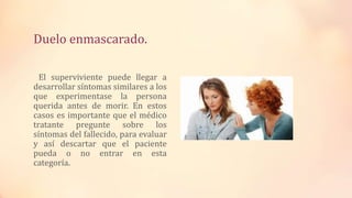 Duelo enmascarado.
El superviviente puede llegar a
desarrollar síntomas similares a los
que experimentase la persona
querida antes de morir. En estos
casos es importante que el médico
tratante pregunte sobre los
síntomas del fallecido, para evaluar
y así descartar que el paciente
pueda o no entrar en esta
categoría.
 