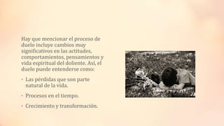Hay que mencionar el proceso de
duelo incluye cambios muy
significativos en las actitudes,
comportamientos, pensamientos y
vida espiritual del doliente. Así, el
duelo puede entenderse como:
• Las pérdidas que son parte
natural de la vida.
• Procesos en el tiempo.
• Crecimiento y transformación.
 