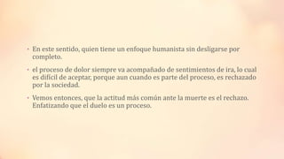 • En este sentido, quien tiene un enfoque humanista sin desligarse por
completo.
• el proceso de dolor siempre va acompañado de sentimientos de ira, lo cual
es difícil de aceptar, porque aun cuando es parte del proceso, es rechazado
por la sociedad.
• Vemos entonces, que la actitud más común ante la muerte es el rechazo.
Enfatizando que el duelo es un proceso.
 