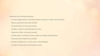 Elementos clave del duelo femenino.
• La mujer regularmente se encuentra abierta a expresar su dolor ante los demás.
• Buscan ayuda fuera del núcleo familiar.
• Sus expresiones son más emocionales.
• Tienden a reducir la actividad laboral o física.
• Expresan el dolor en forma de tristeza.
• Cuando están en constante tristeza suelen ser tildadas de deprimidas.
• Necesitan más el hablar de su perdida.
• Buscan su habitación o su cama ante su vulnerabilidad.
• La mujer en duelo tiene menos apetito sexual.
•
 