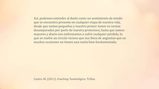 Así, podemos entender al duelo como un sentimiento de miedo
que se encuentra presente en cualquier etapa de nuestra vida,
desde que somos pequeños y nuestro primer temor es vernos
desamparados por parte de nuestra protectora, hasta que somos
mayores y diario nos enfrentamos a sufrir cualquier pérdida, lo
que se vuelve un círculo vicioso que nos llena de angustias que en
muchas ocasiones no tienen una razón bien fundamentada.
Castro. M. (2011). Coaching Tanatológico. Trillas.
 
