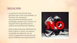 NEGACION
• La primera reacción de una
persona que sufre una pérdida es
levantar sus primeros
mecanismos de defensa para
postergar, aunque sea un poco, el
impacto de la agresión que la
noticia necesariamente implica.
• Esta primera barrera defensiva lo
lleva a decir y sentir: no quiero,
no puede ser, debe de ser un
error. La persona se convence de
que ha habido una equivocación.
 