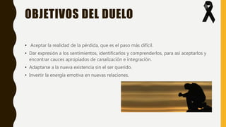 OBJETIVOS DEL DUELO
• Aceptar la realidad de la pérdida, que es el paso más difícil.
• Dar expresión a los sentimientos, identificarlos y comprenderlos, para así aceptarlos y
encontrar cauces apropiados de canalización e integración.
• Adaptarse a la nueva existencia sin el ser querido.
• Invertir la energía emotiva en nuevas relaciones.
 