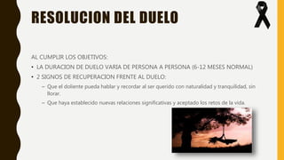 RESOLUCION DEL DUELO
AL CUMPLIR LOS OBJETIVOS:
• LA DURACION DE DUELO VARIA DE PERSONA A PERSONA (6-12 MESES NORMAL)
• 2 SIGNOS DE RECUPERACION FRENTE AL DUELO:
– Que el doliente pueda hablar y recordar al ser querido con naturalidad y tranquilidad, sin
llorar.
– Que haya establecido nuevas relaciones significativas y aceptado los retos de la vida.
 