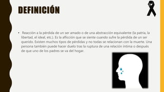 DEFINICIÓN
• Reacción a la pérdida de un ser amado o de una abstracción equivalente (la patria, la
libertad, el ideal, etc.). Es la aflicción que se siente cuando sufre la pérdida de un ser
querido. Existen muchos tipos de pérdidas y no todas se relacionan con la muerte. Una
persona también puede hacer duelo tras la ruptura de una relación íntima o después
de que uno de los padres se va del hogar.
 