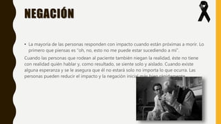 NEGACIÓN
• La mayoría de las personas responden con impacto cuando están próximas a morir. Lo
primero que piensas es “oh, no, esto no me puede estar sucediendo a mí”.
Cuando las personas que rodean al paciente también niegan la realidad, éste no tiene
con realidad quién hablar y, como resultado, se siente solo y aislado. Cuando existe
alguna esperanza y se le asegura que él no estará solo no importa lo que ocurra. Las
personas pueden reducir el impacto y la negación inicial más bien rápidamente.
 