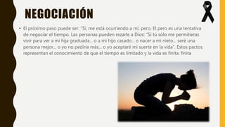NEGOCIACIÓN
• El próximo paso puede ser: “Si, me está ocurriendo a mí, pero. El pero es una tentativa
de negociar el tiempo. Las personas pueden rezarle a Dios: “Si tú sólo me permitieras
vivir para ver a mi hija graduada... o a mi hijo casado... o nacer a mi nieto... seré una
persona mejor... o yo no pediría más... o yo aceptaré mi suerte en la vida”. Estos pactos
representan el conocimiento de que el tiempo es limitado y la vida es finita. finita
 