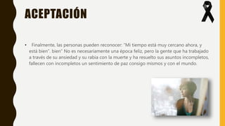 ACEPTACIÓN
• Finalmente, las personas pueden reconocer: “Mi tiempo está muy cercano ahora, y
está bien”. bien” No es necesariamente una época feliz, pero la gente que ha trabajado
a través de su ansiedad y su rabia con la muerte y ha resuelto sus asuntos incompletos,
fallecen con incompletos un sentimiento de paz consigo mismos y con el mundo.
 