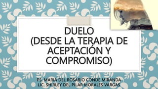 DUELO
(DESDE LA TERAPIA DE
ACEPTACIÓN Y
COMPROMISO)
PS. MARIA DEL ROSARIO CONDE MIRANDA
LIC. SHIRLEY DEL PILAR MORALES VARGAS
 