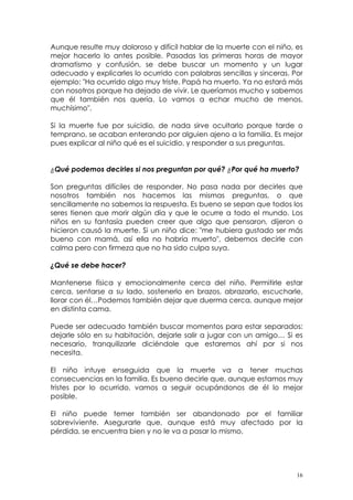 Aunque resulte muy doloroso y difícil hablar de la muerte con el niño, es 
mejor hacerlo lo antes posible. Pasadas las primeras horas de mayor 
dramatismo y confusión, se debe buscar un momento y un lugar 
adecuado y explicarles lo ocurrido con palabras sencillas y sinceras. Por 
ejemplo: "Ha ocurrido algo muy triste. Papá ha muerto. Ya no estará más 
con nosotros porque ha dejado de vivir. Le queríamos mucho y sabemos 
que él también nos quería. Lo vamos a echar mucho de menos, 
muchísimo". 
Si la muerte fue por suicidio, de nada sirve ocultarlo porque tarde o 
temprano, se acaban enterando por alguien ajeno a la familia. Es mejor 
pues explicar al niño qué es el suicidio, y responder a sus preguntas. 
¿Qué podemos decirles si nos preguntan por qué? ¿Por qué ha muerto? 
Son preguntas difíciles de responder. No pasa nada por decirles que 
nosotros también nos hacemos las mismas preguntas, o que 
sencillamente no sabemos la respuesta. Es bueno se sepan que todos los 
seres tienen que morir algún día y que le ocurre a todo el mundo. Los 
niños en su fantasía pueden creer que algo que pensaron, dijeron o 
hicieron causó la muerte. Si un niño dice: "me hubiera gustado ser más 
bueno con mamá, así ella no habría muerto", debemos decirle con 
calma pero con firmeza que no ha sido culpa suya. 
¿Qué se debe hacer? 
Mantenerse física y emocionalmente cerca del niño. Permitirle estar 
cerca, sentarse a su lado, sostenerlo en brazos, abrazarlo, escucharle, 
llorar con él…Podemos también dejar que duerma cerca, aunque mejor 
en distinta cama. 
Puede ser adecuado también buscar momentos para estar separados: 
dejarle sólo en su habitación, dejarle salir a jugar con un amigo… Si es 
necesario, tranquilizarle diciéndole que estaremos ahí por si nos 
necesita. 
El niño intuye enseguida que la muerte va a tener muchas 
consecuencias en la familia. Es bueno decirle que, aunque estamos muy 
tristes por lo ocurrido, vamos a seguir ocupándonos de él lo mejor 
posible. 
El niño puede temer también ser abandonado por el familiar 
sobreviviente. Asegurarle que, aunque está muy afectado por la 
pérdida, se encuentra bien y no le va a pasar lo mismo. 
16 
 