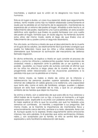 inevitables, y explicar que la unión en la desgracia nos hace más 
humanos. 
Este es sin lugar a dudas, un caso muy especial, dado que seguramente 
ambos, tanto madre como hijo no habían elaborado correctamente el 
duelo por la pérdida en el momento de la separación, manteniendo la 
esperanza de un retorno del padre al hogar. Añadido a este hecho e, el 
fallecimiento del padre, representa una nueva pérdida, en esta ocasión 
definitiva; esto significa que Eneko no podrá fantasear con una vuelta 
del padre al hogar, fantasía que, sin duda alguna, ha teniendo durante 
estos años; del mismo modo, existe el riego de que Eneko viva el 
fallecimiento de su padre como un segundo abandono. 
Por otro lado, se informa a María de que el descubrimiento de la muerte 
sin la guía de los adultos, (es relativamente fácil que Eneko averigüe que 
padre ha fallecido), hace que los niños y niñas elaboren fantasías 
aterradoras que favorecen la activación del mecanismo de defensa 
llamado negación. 
En dicha entrevista, se explica a María en qué consiste el proceso de 
duelo y como los niños/as y adolescentes pueden tener reacciones de 
ansiedad, miedo y depresión ante la pérdida de un ser querido y es 
posible ayudarles. La mayor parte de autores coincide al afirmar que 
en los niños los efectos a largo plazo de la muerte de uno de los 
progenitores están relacionados con las situaciones posteriores a la 
pérdida más que con la pérdida en sí misma. 
Del mismo modo, se habla a María de cómo en la infancia y 
adolescencia las personas pueden superar episodios dramáticos y 
retornar de callejones sin salida gracias a la resiliencia, una capacidad 
que tanto ella, como el resto de familiares, amigos, pueden y deben 
apoyar en esta fase vulnerable de la vida, y que es un prodigioso 
antídoto de las heridas que dejan los traumas. 
Se anima a María, aún a sabiendas de que para ella es muy doloroso y 
difícil hablar de la muerte con su hijo, a buscar el momento y el lugar 
apropiado para explicarle lo ocurrido con palabras sencillas y sinceras. 
Es mejor explicar al niño lo que ha ocurrido, por qué ha tardado unas 
semanas en contárselo, sin mentirle, y responder a sus preguntas. Del 
mismo modo, se le trasmite la importancia de mantenerse física y 
emocionalmente cerca del niño, sentarse a su lado, abrazarle, llorar con 
él. Aunque quizás no lo exprese, Eneko seguramente sienta emociones 
intensas tras esta pérdida. Si él percibe que estos sentimientos (tristeza, 
rabia...), son aceptados por la familia, el niño se sentirá libre para 
expresarlos y esto facilitará la elaboración del duelo. 
22 
 