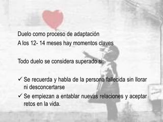 Duelo como proceso de adaptación
A los 12- 14 meses hay momentos claves
Todo duelo se considera superado si:
 Se recuerda y habla de la persona fallecida sin llorar
ni desconcertarse
 Se empiezan a entablar nuevas relaciones y aceptar
retos en la vida.
 