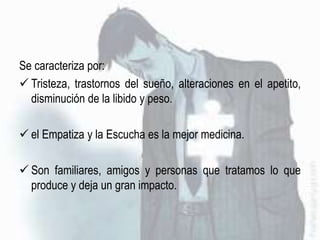 Se caracteriza por:
 Tristeza, trastornos del sueño, alteraciones en el apetito,
disminución de la libido y peso.
 el Empatiza y la Escucha es la mejor medicina.
 Son familiares, amigos y personas que tratamos lo que
produce y deja un gran impacto.
 