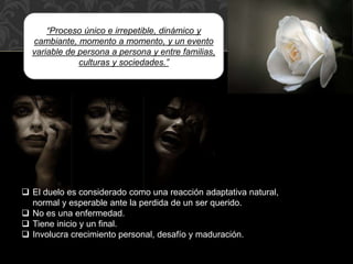 “Proceso único e irrepetible, dinámico y
cambiante, momento a momento, y un evento
variable de persona a persona y entre familias,
culturas y sociedades.”
 El duelo es considerado como una reacción adaptativa natural,
normal y esperable ante la perdida de un ser querido.
 No es una enfermedad.
 Tiene inicio y un final.
 Involucra crecimiento personal, desafío y maduración.
 