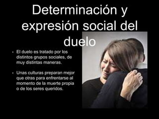 Determinación y
expresión social del
duelo
• El duelo es tratado por los
distintos grupos sociales, de
muy distintas maneras.
• Unas culturas preparan mejor
que otras para enfrentarse al
momento de la muerte propia
o de los seres queridos.
 