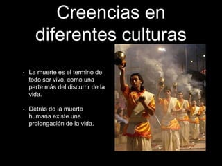 Creencias en
diferentes culturas
• La muerte es el termino de
todo ser vivo, como una
parte más del discurrir de la
vida.
• Detrás de la muerte
humana existe una
prolongación de la vida.
 