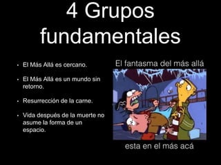 4 Grupos
fundamentales
• El Más Allá es cercano.
• El Más Allá es un mundo sin
retorno.
• Resurrección de la carne.
• Vida después de la muerte no
asume la forma de un
espacio.
 