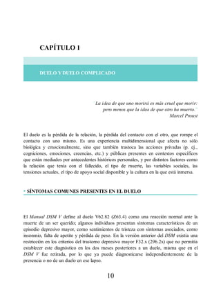 CAPÍTULO 1
DUELO Y DUELO COMPLICADO
“La idea de que uno morirá es más cruel que morir:
pero menos que la idea de que otro ha muerto.”
Marcel Proust
El duelo es la pérdida de la relación, la pérdida del contacto con el otro, que rompe el
contacto con uno mismo. Es una experiencia multidimensional que afecta no sólo
biológica y emocionalmente, sino que también trastoca las acciones privadas (p. ej.,
cogniciones, emociones, creencias, etc.) y públicas presentes en contextos específicos
que están mediados por antecedentes históricos personales, y por distintos factores como
la relación que tenía con el fallecido, el tipo de muerte, las variables sociales, las
tensiones actuales, el tipo de apoyo social disponible y la cultura en la que está inmersa.
• SÍNTOMAS COMUNES PRESENTES EN EL DUELO
El Manual DSM V define al duelo V62.82 (Z63.4) como una reacción normal ante la
muerte de un ser querido; algunos individuos presentan síntomas característicos de un
episodio depresivo mayor, como sentimientos de tristeza con síntomas asociados, como
insomnio, falta de apetito y pérdida de peso. En la versión anterior del DSM existía una
restricción en los criterios del trastorno depresivo mayor F32.x (296.2x) que no permitía
establecer este diagnóstico en los dos meses posteriores a un duelo, misma que en el
DSM V fue retirada, por lo que ya puede diagnosticarse independientemente de la
presencia o no de un duelo en ese lapso.
10
 