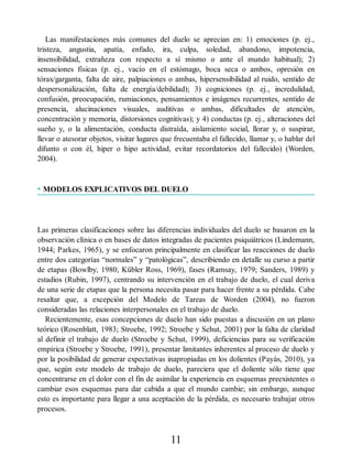Las manifestaciones más comunes del duelo se aprecian en: 1) emociones (p. ej.,
tristeza, angustia, apatía, enfado, ira, culpa, soledad, abandono, impotencia,
insensibilidad, extrañeza con respecto a sí mismo o ante el mundo habitual); 2)
sensaciones físicas (p. ej., vacío en el estómago, boca seca o ambos, opresión en
tórax/garganta, falta de aire, palpiaciones o ambas, hipersensibilidad al ruido, sentido de
despersonalización, falta de energía/debilidad); 3) cogniciones (p. ej., incredulidad,
confusión, preocupación, rumiaciones, pensamientos e imágenes recurrentes, sentido de
presencia, alucinaciones visuales, auditivas o ambas, dificultades de atención,
concentración y memoria, distorsiones cognitivas); y 4) conductas (p. ej., alteraciones del
sueño y, o la alimentación, conducta distraída, aislamiento social, llorar y, o suspirar,
llevar o atesorar objetos, visitar lugares que frecuentaba el fallecido, llamar y, o hablar del
difunto o con él, hiper o hipo actividad, evitar recordatorios del fallecido) (Worden,
2004).
• MODELOS EXPLICATIVOS DEL DUELO
Las primeras clasificaciones sobre las diferencias individuales del duelo se basaron en la
observación clínica o en bases de datos integradas de pacientes psiquiátricos (Lindemann,
1944; Parkes, 1965), y se enfocaron principalmente en clasificar las reacciones de duelo
entre dos categorías “normales” y “patológicas”, describiendo en detalle su curso a partir
de etapas (Bowlby, 1980; Kübler Ross, 1969), fases (Ramsay, 1979; Sanders, 1989) y
estadios (Rubin, 1997), centrando su intervención en el trabajo de duelo, el cual deriva
de una serie de etapas que la persona necesita pasar para hacer frente a su pérdida. Cabe
resaltar que, a excepción del Modelo de Tareas de Worden (2004), no fueron
consideradas las relaciones interpersonales en el trabajo de duelo.
Recientemente, esas concepciones de duelo han sido puestas a discusión en un plano
teórico (Rosenblatt, 1983; Stroebe, 1992; Stroebe y Schut, 2001) por la falta de claridad
al definir el trabajo de duelo (Stroebe y Schut, 1999), deficiencias para su verificación
empírica (Stroebe y Stroebe, 1991), presentar limitantes inherentes al proceso de duelo y
por la posibilidad de generar expectativas inapropiadas en los dolientes (Payás, 2010), ya
que, según este modelo de trabajo de duelo, pareciera que el doliente sólo tiene que
concentrarse en el dolor con el fin de asimilar la experiencia en esquemas preexistentes o
cambiar esos esquemas para dar cabida a que el mundo cambie; sin embargo, aunque
esto es importante para llegar a una aceptación de la pérdida, es necesario trabajar otros
procesos.
11
 