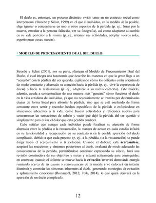 El duelo es, entonces, un proceso dinámico vivido tanto en un contexto social como
interpersonal (Stroebe y Schut, 1999) en el que el individuo, en la medida de lo posible,
elige ignorar o concentrarse en uno u otros aspectos de la pérdida (p. ej., llorar por la
muerte, extrañar a la persona fallecida, ver su fotografía), así como adaptarse al cambio
en su vida posterior a la misma (p. ej., retomar sus actividades, adoptar nuevos roles,
experimentar cosas nuevas).
• MODELO DE PROCESAMIENTO DUAL DEL DUELO
Stroebe y Schut (2001), por su parte, plantean el Modelo de Procesamiento Dual del
Duelo, el cual integra una taxonomía que describe las maneras en que la gente llega a un
“acuerdo” con la pérdida del ser querido, explicando cómo los dolientes están orientando
de modo constante y alternado su atención hacia la pérdida (p. ej., vivir la experiencia de
duelo) o hacia la restauración (p. ej., adaptarse a su nuevo contexto). Este modelo,
además, ayuda a conceptualizar de una manera más “genuina” cómo funciona el duelo
en la vida cotidiana del individuo, ya que no necesariamente se transita por determinadas
etapas de forma lineal para afrontar la pérdida, sino que se está oscilando de forma
constante entre sentir y recordar hechos específicos de la pérdida o enfocándose en
situaciones inherentes a la vida, como buscar actividades y relaciones nuevas para
contrarrestar las sensaciones de anhelo y vacío que dejó la pérdida del ser querido o
simplemente para evitar el dolor que esta pérdida conlleva.
Cabe señalar que aunque cada individuo puede focalizar su atención de forma
alternada entre la pérdida o la restauración, la manera de actuar en cada estadio influirá
en su funcionalidad y recuperación en su contexto o en la posible aparición del duelo
complicado, debido a que cada proceso (p. ej., a la pérdida o a la restauración) se puede
dirigir hacia el acercamiento o la evitación. Cuando el doliente está acercándose,
aceptará las reacciones y síntomas posteriores al duelo, evaluará de modo adecuado las
consecuencias de la pérdida, permitiéndose continuar expresando su afecto, hará una
revisión constructiva de sus objetivos y metas y actuará activamente para conseguirlas;
en contraste, cuando el doliente se mueve hacia la evitación invertirá demasiada energía
rumiando acerca de las causas o consecuencias de la muerte y se enfocará en intentar
disminuir y controlar los síntomas inherentes al duelo, generando estrategias de evitación
y aplanamiento emocional (Romanoff, 2012; Polk, 2014), lo que quizá derivará en la
aparición de un duelo complicado.
12
 