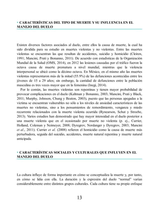 • CARACTERÍSTICAS DEL TIPO DE MUERTE Y SU INFLUENCIA EN EL
MANEJO DEL DUELO
Existen diversos factores asociados al duelo, entre ellos la causa de muerte, la cual ha
sido dividida para su estudio en muertes violentas y no violentas. Entre las muertes
violentas se encuentran las que resultan de accidentes, suicidio y homicidio (Cleiren,
1991; Mancini, Prati y Bonanno, 2011). De acuerdo con estadísticas de la Organización
Mundial de la Salud (OMS, 2014), en 2012 las lesiones causadas por el tráfico fueron la
octava causa de muerte prematura a nivel mundial, mientras que la violencia
interpersonal se ubicó como la décimo octava. En México, en el mismo año las muertes
violentas representaron más de la mitad (55.9%) de las defunciones acontecidas entre los
jóvenes de 15 a 29 años; sin embargo, la cantidad de defunciones entre la población
masculina es tres veces mayor que en la femenina (Inegi, 2014).
Por lo común, las muertes violentas son repentinas y tienen mayor probabilidad de
provocar complicaciones en el duelo (Kaltman y Bonanno, 2003; Mancini, Prati y Black,
2011; Murphy, Johnson, Chung y Beaton, 2003), puesto que las personas apegadas a la
víctima se encuentran vulnerables no sólo a los niveles de ansiedad característicos de las
muertes no violentas, sino a los pensamientos de remordimiento, venganza y miedo
recurrente relacionados con la muerte violenta ocurrida (Rynearson, Schut y Stroebe,
2013). Varios estudios han demostrado que hay mayor intensidad en el duelo posterior a
una muerte violenta que en el ocasionado por muerte no violenta (p. ej., Currier,
Holland, Coleman y Neimeyer, 2008; Dyregrov, Nordanger y Dyregrov, 2003; Mancini
et al., 2011). Currier et al. (2008) refieren el homicidio como la causa de muerte más
perturbadora, seguida del suicidio, accidentes, muerte natural repentina y muerte natural
anticipada.
• CARACTERÍSTICAS SOCIALES Y CULTURALES QUE INFLUYEN EN EL
MANEJO DEL DUELO
La cultura influye de forma importante en cómo se conceptualiza la muerte y, por tanto,
en cómo se lidia con ella. La duración y la expresión del duelo “normal” varían
considerablemente entre distintos grupos culturales. Cada cultura tiene su propio enfoque
13
 