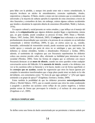 para lidiar con la pérdida, y aunque éste puede estar más o menos estandarizado, la
mayoría involucra un núcleo de entendimientos, creencias espirituales, rituales,
expectativas y etiquetas. El llanto, miedo y enojo son tan comunes que se consideran casi
universales y la mayoría de culturas aprueba la expresión de estas emociones a través de
ritos funerarios y costumbres de luto; sin embargo, existen algunas culturas occidentales
que tienden a desalentar la expresión abierta de emociones (Rosenblatt, Walsh y Jackson,
1976).
Un aspecto cultural y social presente en varios estudios, y que influye en el manejo del
duelo, es la estigmatización que algunos dolientes pueden llegar a experimentar, misma
que, en gran medida, puede complicar su proceso (Cvinar, 2005; Dunn y Morrish-
Vidners, 1987; Jordan, 2001; McIntosh, 2003). El estigma hace referencia a un atributo
profundamente desacreditador que convierte a la persona de un conjunto en un individuo
contaminado e inferior (Goffman, 2009), lo que, en ciertos casos (p. ej., suicidio,
homicidio, enfermedad de transmisión sexual), puede ocasionar que las expectativas de
recibir apoyo y consuelo por parte de otros no se satisfagan y que, por tanto, los
dolientes se sientan ofendidos, heridos o abandonados (Neimeyer y Jordan, 2002);
además, el sentimiento de vergüenza que con frecuencia experimentan los dolientes
coloca una enorme presión sobre ellos, afectando su habilidad para interactuar con la
sociedad (Worden, 2004). Entre las formas de estigma que se enfrentan con mayor
frecuencia destacan: a) un muro de silencio, cuando sus seres queridos evitan cualquier
conversación acerca del fallecido; b) la ausencia de interés, cuando a los dolientes rara
vez se les cuestiona sobre su bienestar y si lo hacen, tiende a ser de forma superficial; c)
los consejos que no ayudan, cuando las sugerencias que otros les hacen ignoran por
completo la naturaleza transformadora que a largo plazo puede tener un duelo en la vida
del doliente, con comentarios como: “Es hora de que sigas adelante” o “¿Por qué sigues
asistiendo a un grupo de apoyo?” (Feigelman, Gorman y Jordan, 2009).
Existe también la posibilidad de que los dolientes presenten autoestigmatización
(Dunn y Morish-Vidners, 1987), que es cuando asumen que otros los están condenando
o juzgando y perciben sus acciones como reflejo de sus juicios negativos, o incluso
pueden actuar de forma que provoquen la evitación y el rechazo de otras personas
(Feigelman et al., 2009).
• DUELO COMPLICADO
Se define como una forma de duelo caracterizada por un persistente e intenso anhelo por
14
 