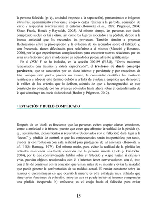 la persona fallecida (p. ej., ansiedad respecto a la separación), pensamientos e imágenes
intrusivas, aplanamiento emocional, enojo o culpa relativa a la pérdida, sensación de
vacío y respuestas reactivas ante el entorno (Horowitz et al., 1997; Prigerson, 2004;
Shear, Frank, Houck y Reynolds, 2005). Al mismo tiempo, las personas con duelo
complicado suelen evitar a otros, así como los lugares asociados a la pérdida, debido a la
intensa ansiedad que los recuerdos les provocan. También tienden a presentar
fluctuaciones entre la preocupación y la evitación de los recuerdos sobre el fallecido y,
con frecuencia, tienen dificultades para redefinirse a sí mismos (Mancini y Bonanno,
2006), por lo que experimentan complicaciones para encontrar nuevas relaciones que les
sean satisfactorias o para involucrarse en actividades potencialmente gratificantes.
En el DSM V se ha incluido, en la sección 309.89 (F43.8), “Otros trastornos
relacionados con traumas y estrés especificado”, el trastorno de duelo complejo
persistente, que se caracteriza por un duelo intenso y persistente y por reacciones de
luto. Aunque esto podría parecer un avance, la comunidad científica ha mostrado
resistencia a adoptar este término debido a la falta de evidencia empírica que demuestre
la validez de los criterios que lo definen, además de que la heterogeneidad de este
constructo no coincide con los avances obtenidos hasta ahora sobre el entendimiento de
lo que constituye un duelo disfuncional (Boelen y Prigerson, 2012).
• EVITACIÓN Y DUELO COMPLICADO
Después de un duelo es frecuente que las personas eviten aceptar ciertas emociones,
como la ansiedad o la tristeza, puesto que creen que afrontar la realidad de la pérdida (p.
ej., sentimientos, pensamientos o recuerdos relacionados con el fallecido) dará lugar a la
“locura” y pérdida de control, o que las consecuencias serán insoportables; por tanto,
evaden la confrontación con esta realidad para protegerse de tal amenaza (Horowitz et
al., 1986; Ramsay, 1979). Del mismo modo, para evitar la realidad de la pérdida los
dolientes mantienen una fuerte conexión con la persona muerta (Field y Friedrichs,
2004), por lo que constantemente hablan sobre el fallecido y lo que harían si estuviera
vivo, guardan objetos relacionados con él o intentan tener conversaciones con él, esto
con el fin de continuar con la conexión que tenían antes de su muerte y evitar la ansiedad
que puede generar la confrontación de su realidad actual. El rumiar constante sobre las
razones o circunstancias en que ocurrió la muerte es otra estrategia muy utilizada que
tiene varias funciones de evitación, entre las que se puede incluir: a) intentar comprender
una pérdida inesperada; b) enfocarse en el enojo hacia el fallecido para evitar
15
 