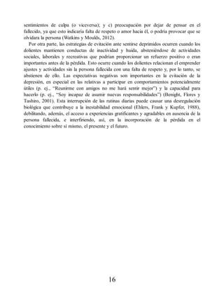 sentimientos de culpa (o viceversa); y c) preocupación por dejar de pensar en el
fallecido, ya que esto indicaría falta de respeto o amor hacia él, o podría provocar que se
olvidara la persona (Watkins y Moulds, 2012).
Por otra parte, las estrategias de evitación ante sentirse deprimidos ocurren cuando los
dolientes mantienen conductas de inactividad y huida, absteniéndose de actividades
sociales, laborales y recreativas que podrían proporcionar un refuerzo positivo o eran
importantes antes de la pérdida. Esto ocurre cuando los dolientes relacionan el emprender
ajustes y actividades sin la persona fallecida con una falta de respeto y, por lo tanto, se
abstienen de ello. Las expectativas negativas son importantes en la evitación de la
depresión, en especial en las relativas a participar en comportamientos potencialmente
útiles (p. ej., “Reunirme con amigos no me hará sentir mejor”) y la capacidad para
hacerlo (p. ej., “Soy incapaz de asumir nuevas responsabilidades”) (Benight, Flores y
Tashiro, 2001). Esta interrupción de las rutinas diarias puede causar una desregulación
biológica que contribuye a la inestabilidad emocional (Ehlers, Frank y Kupfer, 1988),
debilitando, además, el acceso a experiencias gratificantes y agradables en ausencia de la
persona fallecida, e interfiriendo, así, en la incorporación de la pérdida en el
conocimiento sobre sí mismo, el presente y el futuro.
16
 