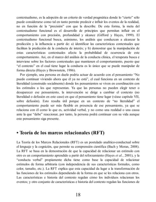 contextualismo, es la adopción de un criterio de verdad pragmática donde lo “cierto” sólo
puede considerarse como tal en tanto permite predecir e influir los eventos de la realidad,
no en función de la “precisión” con que la describe. De esta forma, la meta del
contextualismo funcional es el desarrollo de principios que permitan influir en el
comportamiento con precisión, profundidad y alcance (Gifford y Hayes, 1999). El
contextualismo funcional busca, asimismo, los análisis que conduzcan a alcanzar la
predicción y la influencia a partir de: a) identificar las características contextuales que
facilitan la predicción de la conducta de interés; y b) demostrar que la manipulación de
estas características contextuales afecta la probabilidad de ocurrencia de este
comportamiento. Así, en el marco del análisis de la conducta clínica, el terapeuta busca e
interviene sobre los factores contextuales que mantienen el comportamiento, puesto que
“el contexto” en el cual tiene lugar la conducta es lo único que se puede manipular de
forma directa (Hayes y Brownstein, 1986).
Por ejemplo, una persona en duelo podría actuar de acuerdo con el pensamiento “No
puedo continuar viviendo ahora que él ya no está”, el cual funciona en un contexto de
literalidad (construido socialmente) donde los pensamientos se viven en coordinación con
los estímulos a los que representan. Ya que las personas no pueden elegir tener o
desaparecer ese pensamiento, la intervención se dirige a cambiar el contexto (no
literalidad o defusión en este caso) en que el pensamiento tiene lugar (véase capítulo VII,
sobre defusión). Esto resulta útil porque en un contexto de “no literalidad” el
comportamiento puede ser más flexible en presencia de ese pensamiento, ya que se
relaciona con él como lo que es, actividad verbal, y no como una realidad o una causa
ante la que “debe” reaccionar, por tanto, la persona podrá continuar con su vida aunque
este pensamiento siga presente.
• Teoría de los marcos relacionales (RFT)
La Teoría de los Marcos Relacionales (RFT) es un postulado analítico-conductual sobre
el lenguaje y la cognición, que permite su comprensión científica (Bach y Moran, 2008).
La RFT se basa en la demostración de que la capacidad de relacionar un estímulo con
otro es un comportamiento aprendido a partir del reforzamiento (Hayes et al., 2001), y la
“conducta verbal” propiamente dicha tiene como base la capacidad de relacionar
estímulos de forma arbitraria (con independencia de sus características formales, como
color, tamaño, etc.). La RFT explica que esta capacidad da lugar a la transformación de
las funciones de los estímulos dependiendo de la forma en que se les relaciona con otros.
Las características e historia del contexto regulan cómo los individuos relacionan los
eventos; y otro conjunto de características e historia del contexto regulan las funciones de
18
 