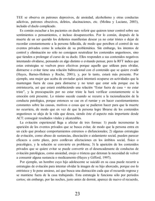 TEE se observa en patrones depresivos, de ansiedad, alcoholismo y otras conductas
adictivas, patrones obsesivos, delirios, alucinaciones, etc. (Molina y Luciano, 2003),
incluido el duelo complicado.
Es común escuchar a los pacientes en duelo referir que quieren tener control sobre sus
sentimientos o pensamientos, e incluso desaparecerlos. Por lo común, después de la
muerte de un ser querido los dolientes manifiestan desear ya no estar tristes o dejar de
recordar constantemente a la persona fallecida, de modo que perciben el control de sus
eventos privados como la solución de su problemática. Sin embargo, los intentos de
control y eliminación no sólo no consiguen neutralizar los contenidos angustiosos, sino
que tienden a prolongar el curso de su duelo. Ellos responden a sus contenidos negativos
intentando olvidarse, pensando en algo distinto o evitando pensar, pero la RFT indica que
estas estrategias se vuelven poco efectivas porque aquello que utilizan para olvidar,
distraerse o evitar tiene una relación bidireccional con el contenido que se quiere evadir
(Hayes, Barnes-Holmes y Roche, 2001), y, por lo tanto, estará más presente. Por
ejemplo, una mujer que acaba de enviudar quizá intentará ocuparse en actividades que la
mantengan fuera de casa para distraerse y no tener que estar sola porque eso la
entristecería, así que estará estableciendo una relación “Estar fuera de casa = no estar
triste”, y la preocupación por no estar triste la hará verificar constantemente si la
emoción está presente. Lo mismo sucede cuando se recurre a la racionalización de la
conducta patológica, porque entonces se cae en el rumiar y en hacer cuestionamientos
constantes sobre las causas, motivos o cosas que se pudieron hacer para que la muerte
no ocurriera, de modo que en vez de que la persona logre librarse de los contenidos
angustiosos se aleja de la vida que desea, siendo éste el aspecto más importante desde
ACT: conseguir resultados vitales y alcanzables.
La evitación experiencial llega a afectar de tres formas: 1) puede incrementar la
aparición de los eventos privados que se busca evitar, de modo que la persona entra en
un ciclo que produce comportamientos extremos o disfuncionales; 2) algunas estrategias
de evitación, como abuso de sustancias, disociación o aislamiento social, pueden parecer
eficaces a corto plazo, pero conllevan afectaciones en los ámbitos social, físico o
psicológico, y la solución se convierte en problema; 3) la aparición de los contenidos
privados que se quiere evitar se puede convertir en el desencadenante de conductas de
evitación patológicas, como ansiedad, enojo o tristeza que detonan la necesidad de volver
a consumir alguna sustancia o medicamento (Hayes y Gifford, 1997).
Por ejemplo, un hombre cuyo hijo adolescente se suicidó en su casa puede recurrir a
estrategias de evitación para intentar olvidar la imagen de su hijo ahorcado, porque eso lo
entristece y lo pone ansioso, así que busca una distracción cada que el recuerdo regresa y
se mantiene fuera de la casa trabajando. Esta estrategia le funciona sólo por periodos
cortos; sin embargo, por las noches, justo antes de dormir, aparece de nuevo el recuerdo,
23
 
