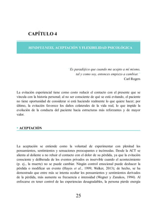 CAPÍTULO 4
MINDFULNESS, ACEPTACIÓN Y FLEXIBILIDAD PSICOLÓGICA
“Es paradójico que cuando me acepto a mí mismo,
tal y como soy, entonces empiezo a cambiar.”
Carl Rogers
La evitación experiencial tiene como costo reducir el contacto con el presente que se
vincula con la historia personal; al no ser consciente de qué se está evitando, el paciente
no tiene oportunidad de considerar si está haciendo realmente lo que quiere hacer; por
último, la evitación favorece los daños colaterales de la vida real, lo que impide la
evolución de la conducta del paciente hacia estructuras más reforzantes y de mayor
valor.
• ACEPTACIÓN
La aceptación se entiende como la voluntad de experimentar con plenitud los
pensamientos, sentimientos y sensaciones preocupantes e incómodas. Desde la ACT se
alienta al doliente a no rehuir el contacto con el dolor de su pérdida, ya que la evitación
consciente y deliberada de los eventos privados es inservible cuando el acontecimiento
(p. ej., la muerte) no se puede cambiar. Ningún control emocional puede deshacer la
pérdida o modificar un evento (Hayes et al., 1999; Walker, 2013); de hecho, se ha
demostrado que entre más se intenta ocultar los pensamientos y sentimientos derivados
de la pérdida, más aumenta su frecuencia e intensidad (Wegner y Zanakos, 1994). Al
enfocarse en tener control de las experiencias desagradables, la persona pierde energía
25
 