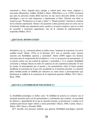 emocional y física, dejando poca energía y control para otras tareas exigentes y
necesarias (Baumeister, Gailliot, DeWall y Oaten, 2006).Hayes et al. (1999) reconocen
que para las personas resulta difícil moverse en una nueva dirección debido al estrés
psicológico y por no estar dispuestas a experimentar el dolor. Afrontar este dolor es
crucial ya que “Permanecer en el aquí y ahora” y “Dando permiso” fomenta lo contrario
de la evitación experiencial. Alentar a los pacientes a darse permiso para ser como son en
el momento facilita una experiencia activa, positiva y no pasiva respecto a que no se trata
de sucumbir a emociones angustiantes, sino de la voluntad de experimentarlas y
aceptarlas (Walker, 2013).
• ¿QUÉ ES EL MINDFULNESS?
Mindfulness (p. ej., conciencia plena) se define como “mantener la conciencia viva de la
realidad actual” (Hanh, 1976); en la literatura ACT esto se describe como “prestar
atención con flexibilidad, apertura y curiosidad”. Harris (2009) sugiere tres factores
relevantes para la comprensión del mindfulness: 1) no es un proceso de pensamiento; 2)
es preciso contar con una actitud de apertura y curiosidad; y 3) se requiere flexibilidad
consciente y enfoque directo en todos los aspectos de una experiencia particular. El acto
de rumiar, la preocupación por el pasado y los pensamientos sobre el futuro pueden
desdibujar la conciencia de lo que está sucediendo en el momento presente. La atención
plena también puede ser inhibida por enfocarse en varias tareas o preocupaciones que
disminuyen la calidad de la conciencia de la experiencia presente (Walker, 2013; Deci y
Ryan, 1980).
• ¿QUE ES LA FLEXIBILIDAD PSICOLÓGICA?
La flexibilidad psicológica se define como “la habilidad de ponerse en contacto con el
momento presente junto con los pensamientos y sentimientos que contiene, sin necesidad
de defensa y, dependiendo de lo que la situación permita, la persistencia o cambio en la
conducta para buscar lograr valores y metas personales” (Hayes, 2004; Luoma, Hayes y
Walser, 2007; Hayes y Strosahl, 2004).
ACT describe seis procesos centrales que generan flexibilidad psicológica: atención
26
 