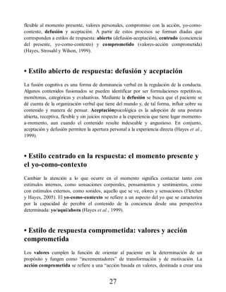 flexible al momento presente, valores personales, compromiso con la acción, yo-como-
contexto, defusión y aceptación. A partir de estos procesos se forman díadas que
corresponden a estilos de respuesta: abierto (defusión-aceptación), centrado (conciencia
del presente, yo-como-contexto) y comprometido (valores-acción comprometida)
(Hayes, Strosahl y Wilson, 1999).
• Estilo abierto de respuesta: defusión y aceptación
La fusión cognitiva es una forma de dominancia verbal en la regulación de la conducta.
Algunos contenidos fusionados se pueden identificar por ser formulaciones repetitivas,
monótonas, categóricas y evaluativas. Mediante la defusión se busca que el paciente se
dé cuenta de la organización verbal que tiene del mundo y, de tal forma, influir sobre su
contenido y manera de pensar. Aceptaciónpsicológica es la adopción de una postura
abierta, receptiva, flexible y sin juicios respecto a la experiencia que tiene lugar momento-
a-momento, aun cuando el contenido resulte indeseable y angustioso. En conjunto,
aceptación y defusión permiten la apertura personal a la experiencia directa (Hayes et al.,
1999).
• Estilo centrado en la respuesta: el momento presente y
el yo-como-contexto
Cambiar la atención a lo que ocurre en el momento significa contactar tanto con
estímulos internos, como sensaciones corporales, pensamientos y sentimientos, como
con estímulos externos, como sonidos, aquello que se ve, olores y sensaciones (Fletcher
y Hayes, 2005). El yo-como-contexto se refiere a un aspecto del yo que se caracteriza
por la capacidad de percibir el contenido de la conciencia desde una perspectiva
determinada: yo/aquí/ahora (Hayes et al., 1999).
• Estilo de respuesta comprometida: valores y acción
comprometida
Los valores cumplen la función de orientar al paciente en la determinación de un
propósito y fungen como “incrementadores” de transformación y de motivación. La
acción comprometida se refiere a una “acción basada en valores, destinada a crear una
27
 
