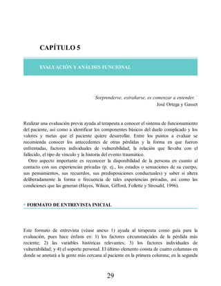 CAPÍTULO 5
EVALUACIÓN Y ANÁLISIS FUNCIONAL
“Sorprenderse, extrañarse, es comenzar a entender.”
José Ortega y Gasset
Realizar una evaluación previa ayuda al terapeuta a conocer el sistema de funcionamiento
del paciente, así como a identificar los componentes básicos del duelo complicado y los
valores y metas que el paciente quiere desarrollar. Entre los puntos a evaluar se
recomienda conocer los antecedentes de otras pérdidas y la forma en que fueron
enfrentadas, factores individuales de vulnerabilidad, la relación que llevaba con el
fallecido, el tipo de vínculo y la historia del evento traumático.
Otro aspecto importante es reconocer la disponibilidad de la persona en cuanto al
contacto con sus experiencias privadas (p. ej., los estados o sensaciones de su cuerpo,
sus pensamientos, sus recuerdos, sus predisposiciones conductuales) y saber si altera
deliberadamente la forma o frecuencia de tales experiencias privadas, así como las
condiciones que las generan (Hayes, Wilson, Gifford, Follette y Strosahl, 1996).
• FORMATO DE ENTREVISTA INICIAL
Este formato de entrevista (véase anexo 1) ayuda al terapeuta como guía para la
evaluación, pues hace énfasis en: 1) los factores circunstanciales de la pérdida más
reciente; 2) las variables históricas relevantes; 3) los factores individuales de
vulnerabilidad; y 4) el soporte personal. El último elemento consta de cuatro columnas en
donde se anotará a la gente más cercana al paciente en la primera columna; en la segunda
29
 