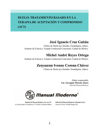DUELO: TRATAMIENTO BASADO EN LA
TERAPIA DE ACEPTACIÓN Y COMPROMISO
(ACT)
José Ignacio Cruz Gaitán
Clínica de Duelo por Suicidio, Guadalajara, Jalisco.
Instituto de Ciencia y Terapia Conductual Contextual, Ciudad de México.
Michel André Reyes Ortega
Instituto de Ciencia y Terapia Conductual Contextual, Ciudad de México.
Zenyazenn Ivonne Corona Chávez
Clínica de Duelo por Suicidio, Guadalajara, Jalisco.
Editor responsable:
Lic. Georgina Moreno Zarco
Editorial El Manual Moderno
3
 